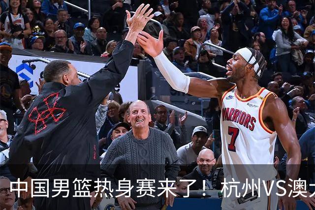 中国男篮热身赛来了！杭州VS澳大利亚 三大平台免费直播 杨瀚森缺席