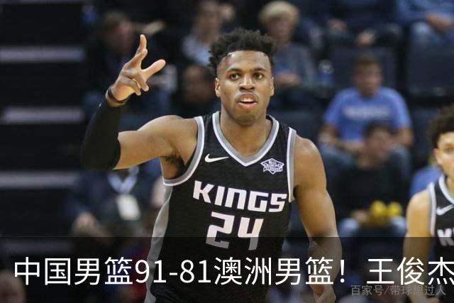 中国男篮91-81澳洲男篮！王俊杰23分全场最佳，高诗岩表现拉胯