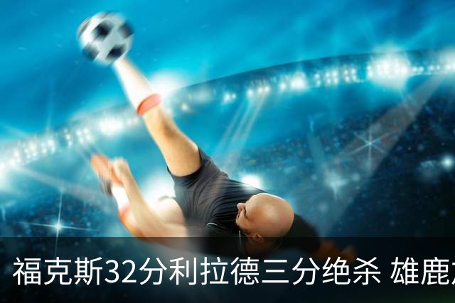 福克斯32分利拉德三分绝杀 雄鹿加时险胜国王